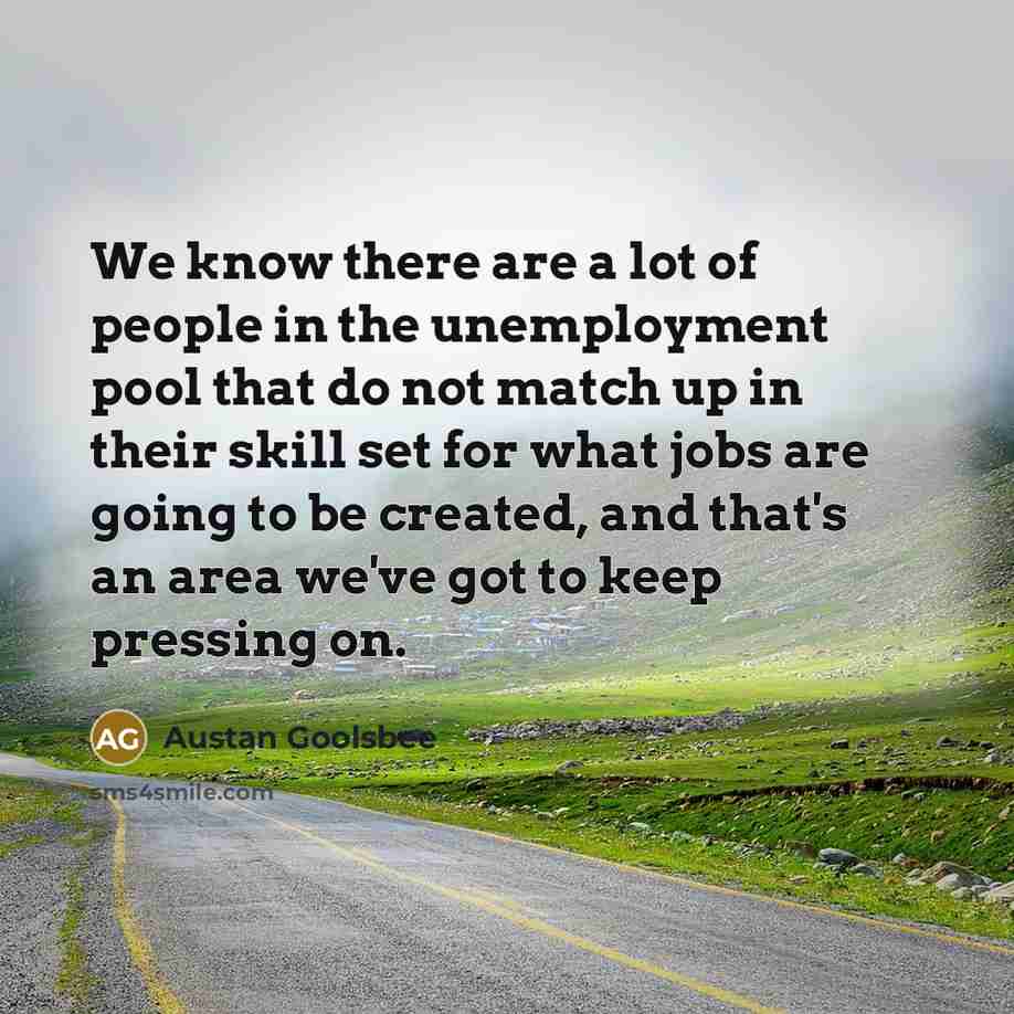 “We know there are a lot of people in the unemployment pool that do not match up in their skill set for what jobs are going to be created, and that's an area we've got to keep pressing on.” quote by Austan Goolsbee