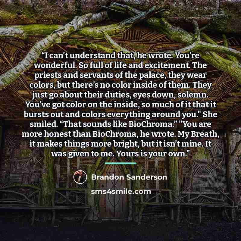 “I can’t understand that, he wrote. You’re wonderful. So full of life and excitement. The priests and servants of the palace, they wear colors, but there’s no color inside of them. They just go about their duties, eyes down, solemn. You’ve got color on the inside, so much of it that it bursts out…” quote by Brandon Sanderson