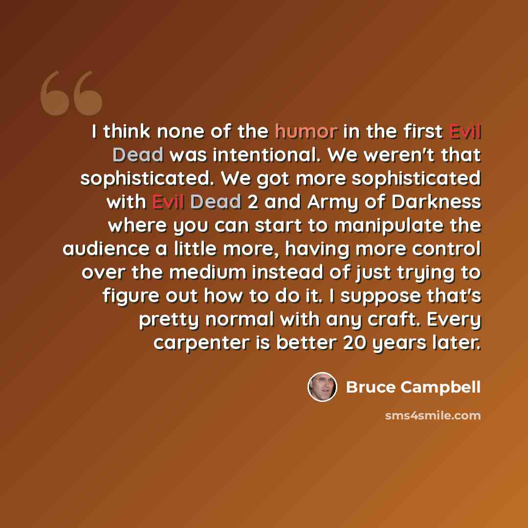 “I think none of the humor in the first Evil Dead was intentional. We weren't that sophisticated. We got more sophisticated with Evil Dead 2 and Army of Darkness where you can start to manipulate the audience a little more, having more control over the medium instead of just trying to figure out…” quote by Bruce Campbell