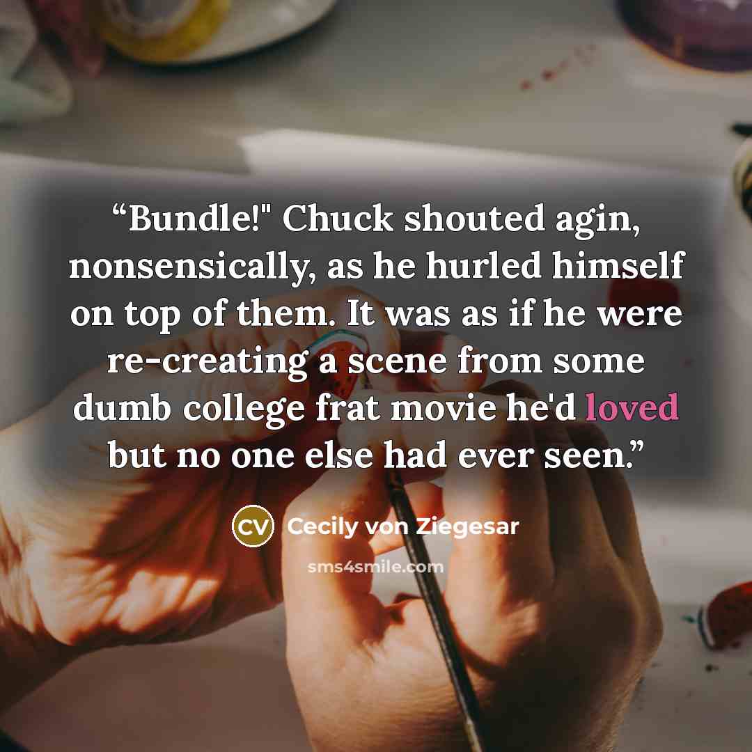 “Bundle!" Chuck shouted agin, nonsensically, as he hurled himself on top of them. It was as if he were re-creating a scene from some dumb college frat movie he'd loved but no one else had ever seen.” quote by Cecily von Ziegesar
