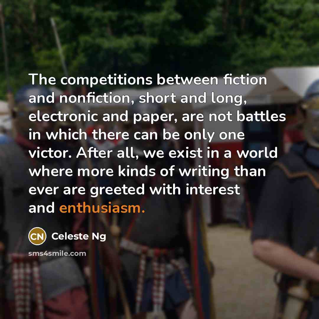 “The competitions between fiction and nonfiction, short and long, electronic and paper, are not battles in which there can be only one victor. After all, we exist in a world where more kinds of writing than ever are greeted with interest and enthusiasm.” quote by Celeste Ng