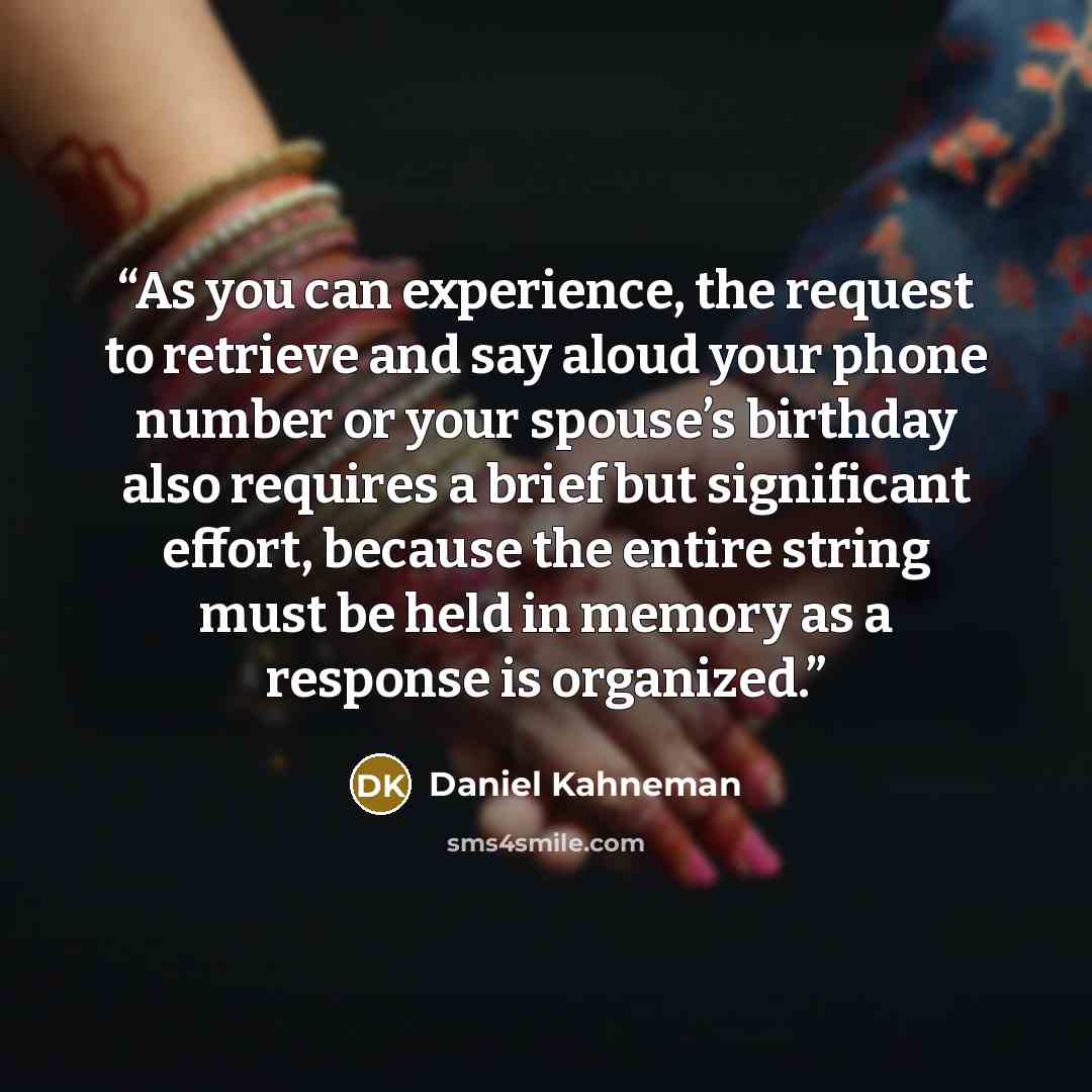 “As you can experience, the request to retrieve and say aloud your phone number or your spouse’s birthday also requires a brief but significant effort, because the entire string must be held in memory as a response is organized.” quote by Daniel Kahneman