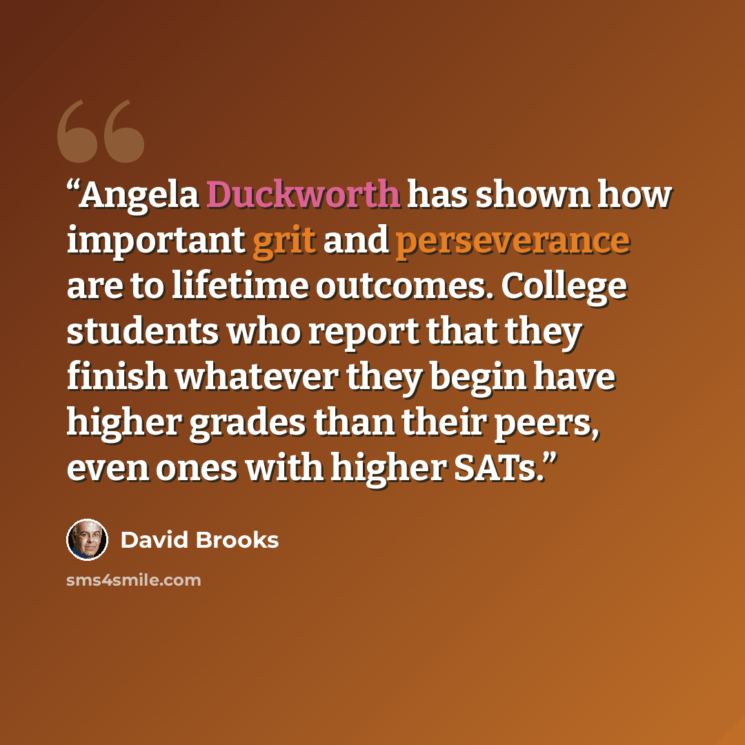 “Angela Duckworth has shown how important grit and perseverance are to lifetime outcomes. College students who report that they finish whatever they begin have higher grades than their peers, even ones with higher SATs.” quote by David Brooks