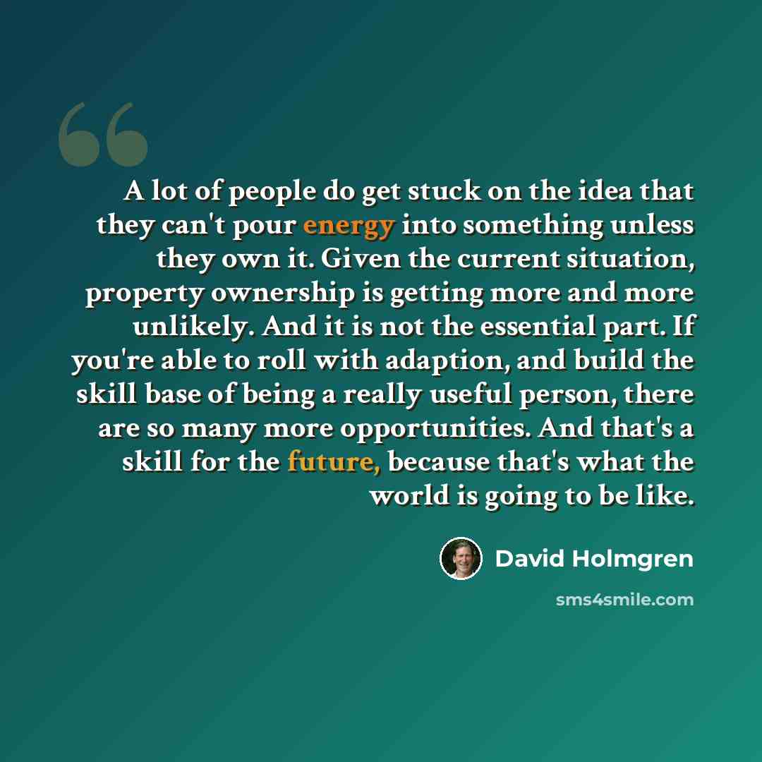 “A lot of people do get stuck on the idea that they can't pour energy into something unless they own it. Given the current situation, property ownership is getting more and more unlikely. And it is not the essential part. If you're able to roll with adaption, and build the skill base of being a…” quote by David Holmgren