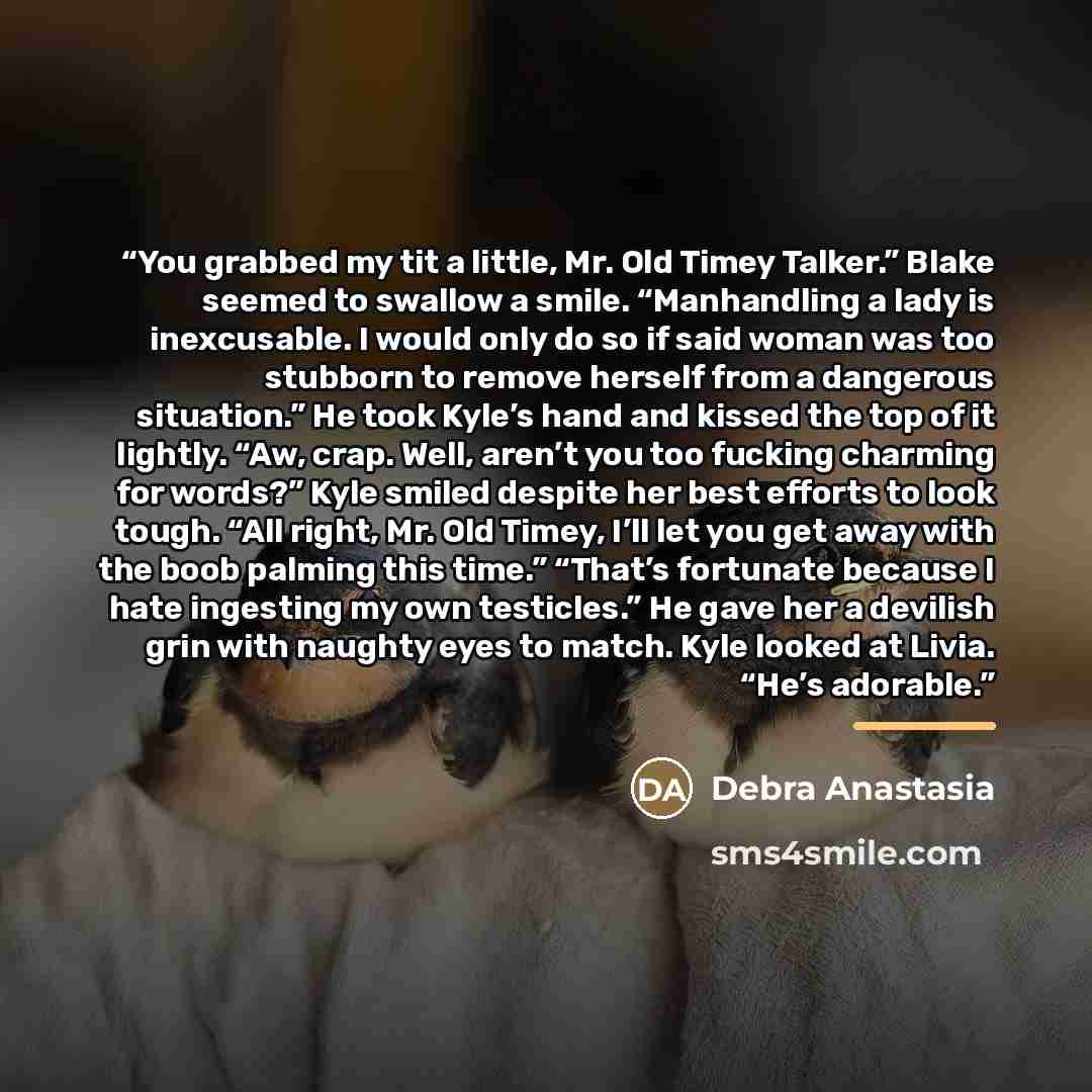 “You grabbed my tit a little, Mr. Old Timey Talker.” Blake seemed to swallow a smile. “Manhandling a lady is inexcusable. I would only do so if said woman was too stubborn to remove herself from a dangerous situation.” He took Kyle’s hand and kissed the top of it lightly. “Aw, crap. Well, aren’t…” quote by Debra Anastasia