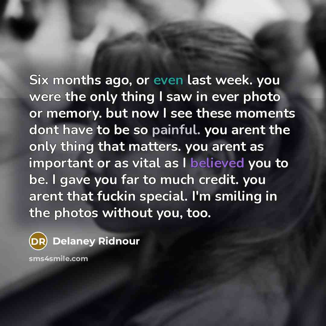 “Six months ago, or even last week. you were the only thing I saw in ever photo or memory. but now I see these moments dont have to be so painful. you arent the only thing that matters. you arent as important or as vital as I believed you to be. I gave you far to much credit. you arent that fuckin…” quote by Delaney Ridnour