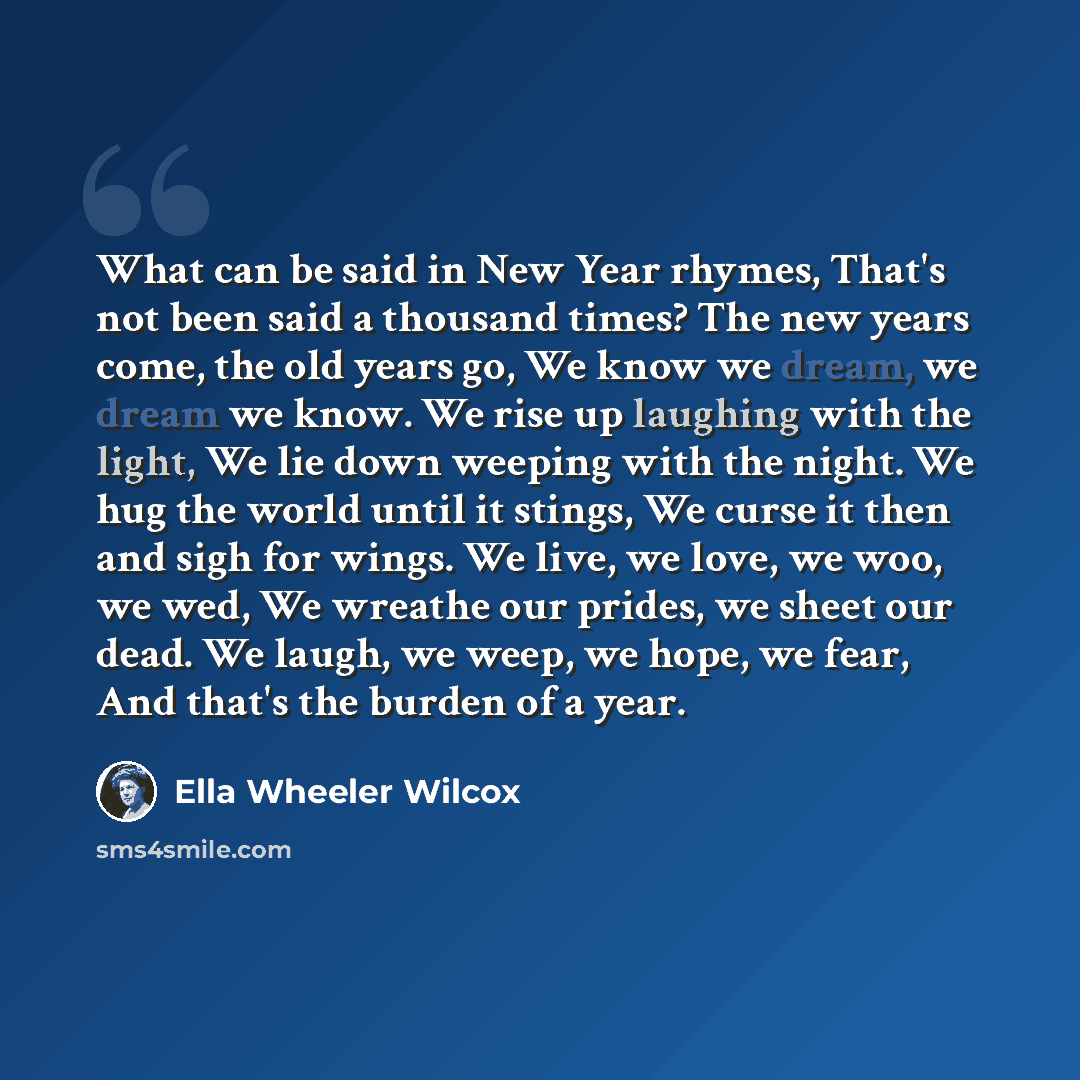 “What can be said in New Year rhymes, That's not been said a thousand times? The new years come, the old years go, We know we dream, we dream we know. We rise up laughing with the light, We lie down weeping with the night. We hug the world until it stings, We curse it then and sigh for wings. We…” quote by Ella Wheeler Wilcox