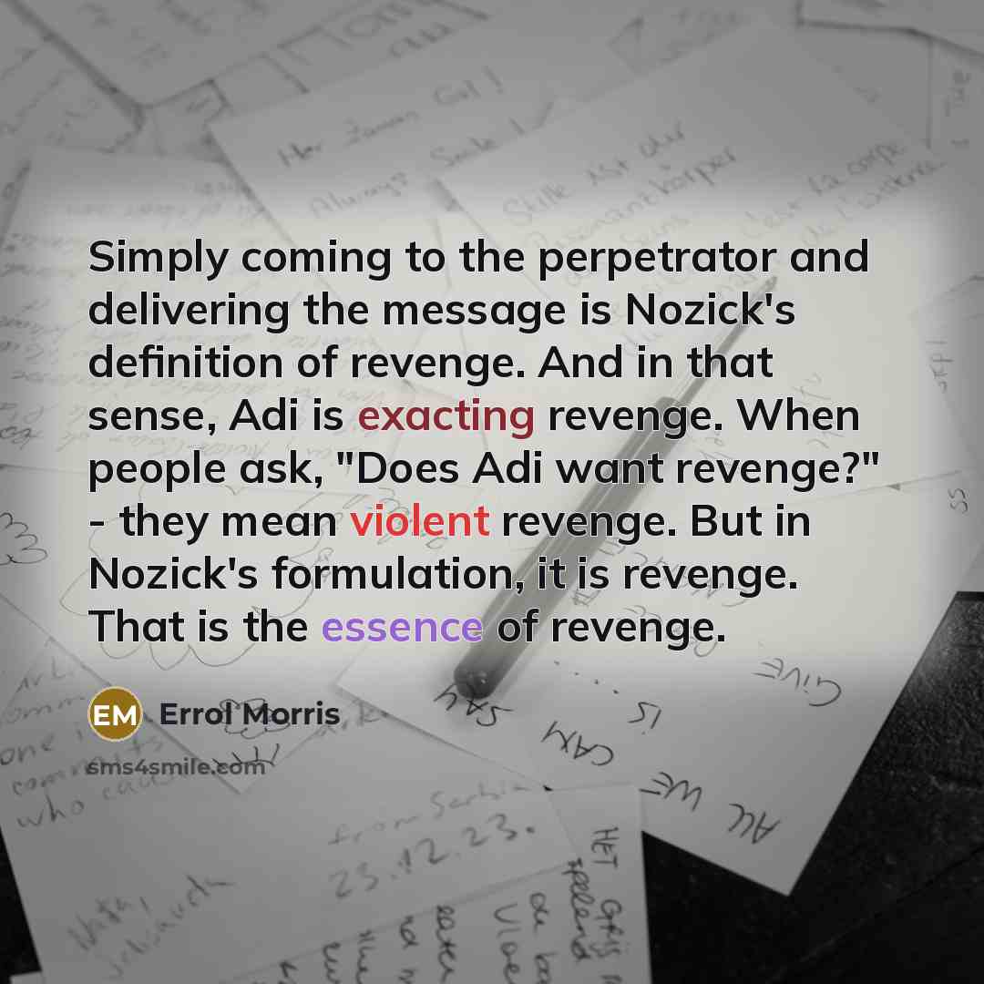 “Simply coming to the perpetrator and delivering the message is Nozick's definition of revenge. And in that sense, Adi is exacting revenge. When people ask, "Does Adi want revenge?" - they mean violent revenge. But in Nozick's formulation, it is revenge. That is the essence of revenge.” quote by Errol Morris