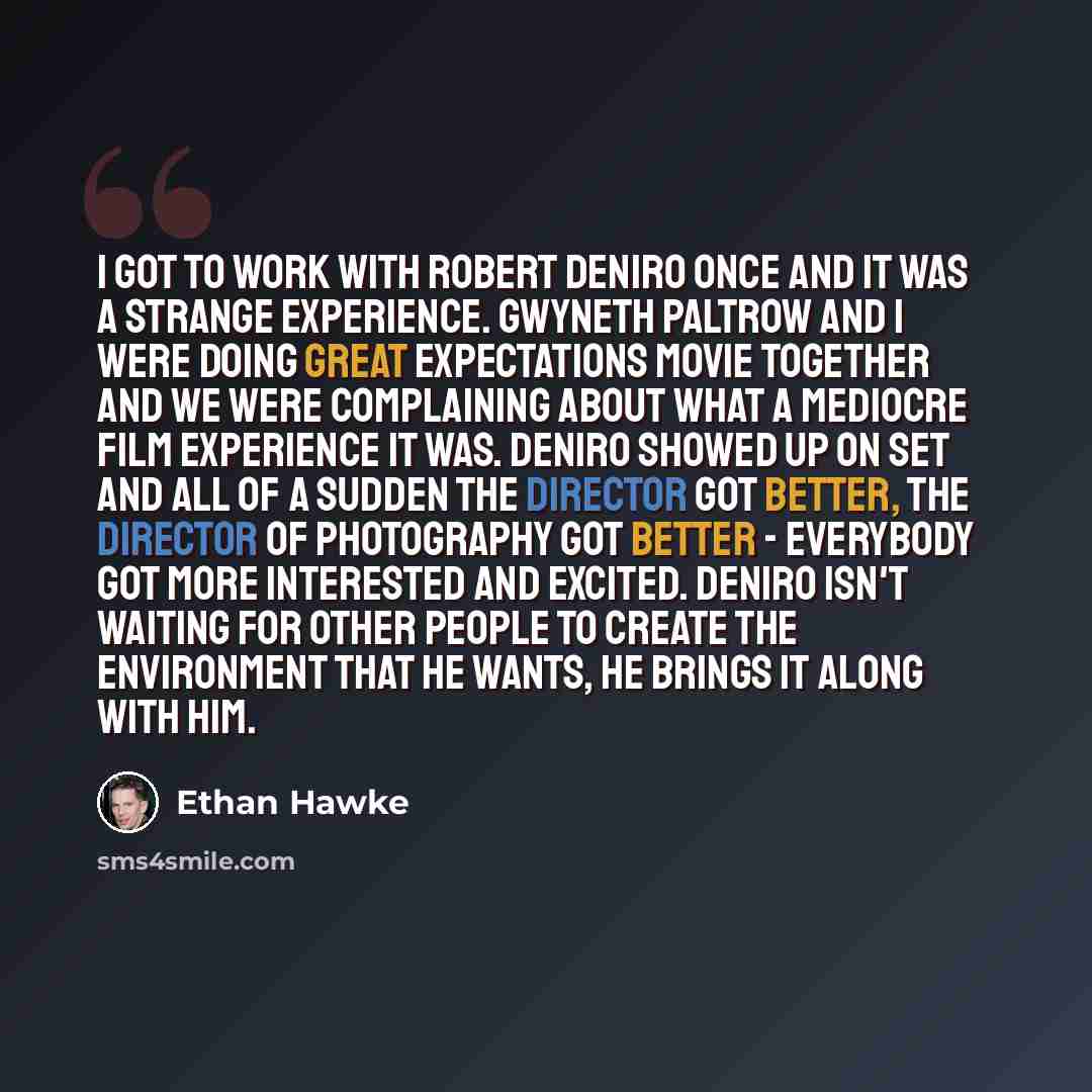 “I got to work with Robert DeNiro once and it was a strange experience. Gwyneth Paltrow and I were doing Great Expectations movie together and we were complaining about what a mediocre film experience it was. DeNiro showed up on set and all of a sudden the director got better, the director of…” quote by Ethan Hawke