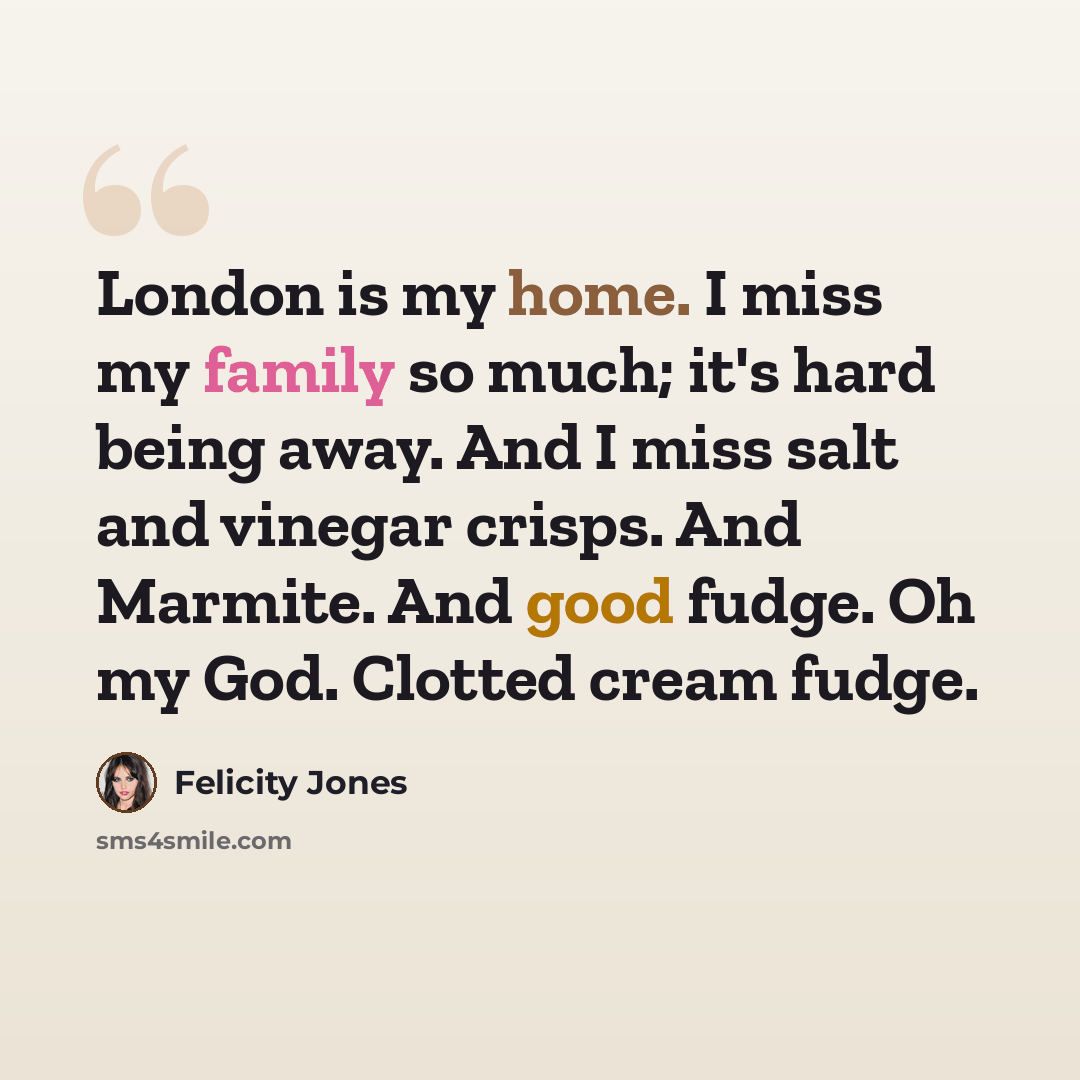 “London is my home. I miss my family so much; it's hard being away. And I miss salt and vinegar crisps. And Marmite. And good fudge. Oh my God. Clotted cream fudge.” quote by Felicity Jones