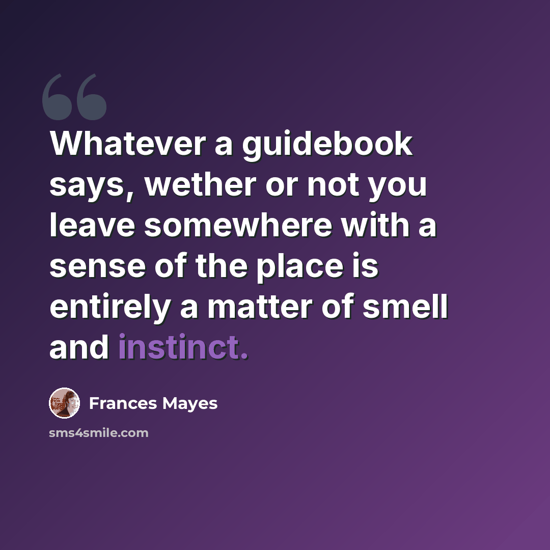 “Whatever a guidebook says, wether or not you leave somewhere with a sense of the place is entirely a matter of smell and instinct.” quote by Frances Mayes