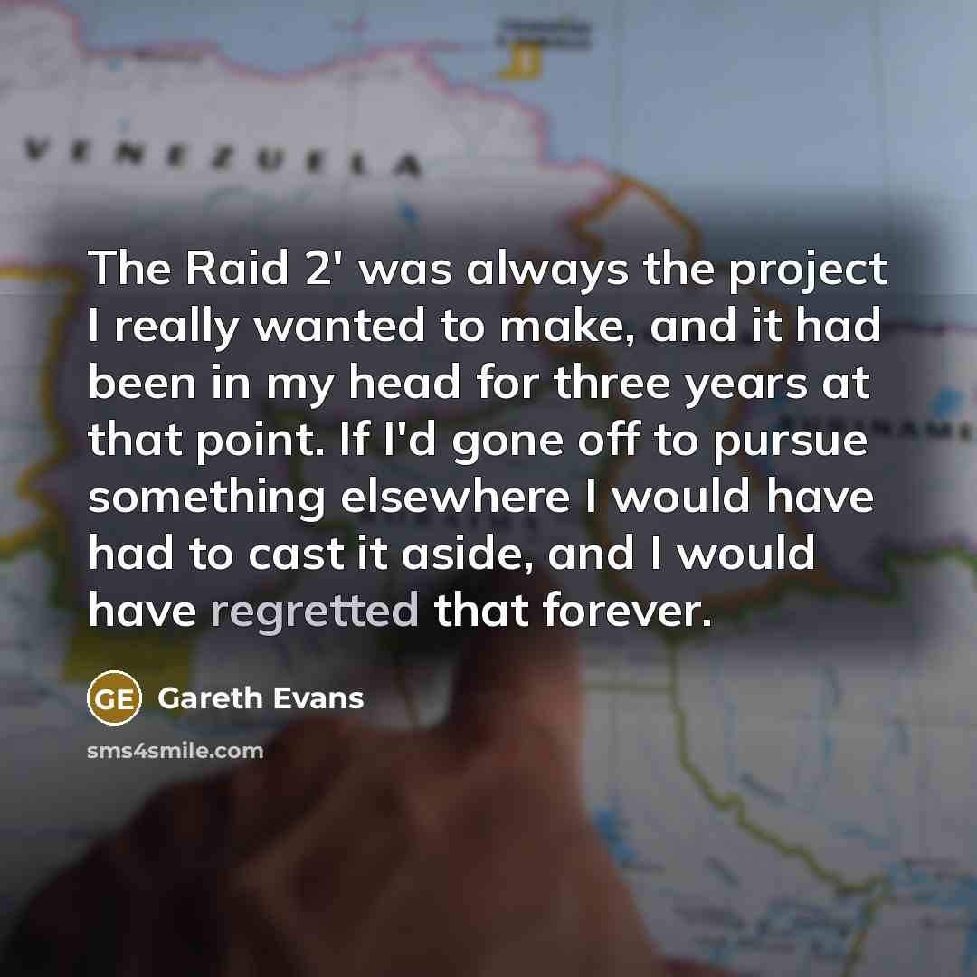 “The Raid 2' was always the project I really wanted to make, and it had been in my head for three years at that point. If I'd gone off to pursue something elsewhere I would have had to cast it aside, and I would have regretted that forever.” quote by Gareth Evans