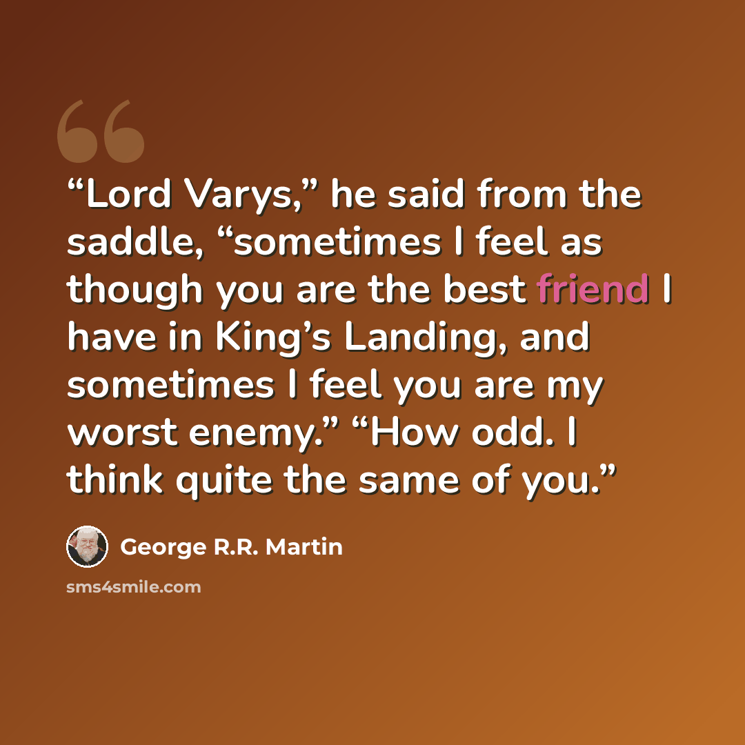 “Lord Varys,” he said from the saddle, “sometimes I feel as though you are the best friend I have in King’s Landing, and sometimes I feel you are my worst enemy.” “How odd. I think quite the same of you.” quote by George R.R. Martin