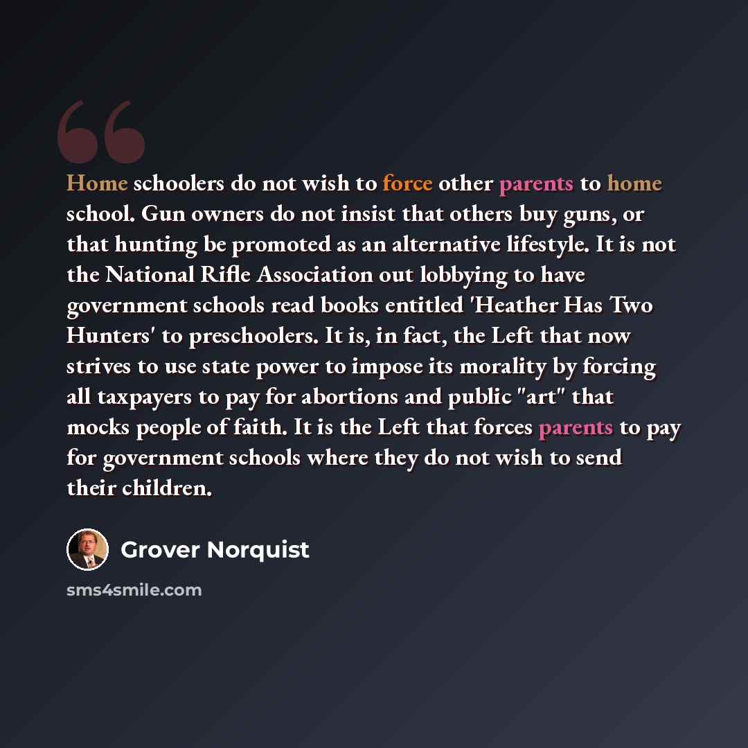 “Home schoolers do not wish to force other parents to home school. Gun owners do not insist that others buy guns, or that hunting be promoted as an alternative lifestyle. It is not the National Rifle Association out lobbying to have government schools read books entitled 'Heather Has Two Hunters'…” quote by Grover Norquist