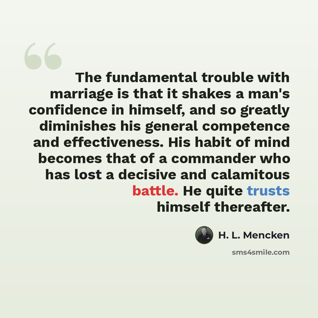 “The fundamental trouble with marriage is that it shakes a man's confidence in himself, and so greatly diminishes his general competence and effectiveness. His habit of mind becomes that of a commander who has lost a decisive and calamitous battle. He quite trusts himself thereafter.” quote by H. L. Mencken