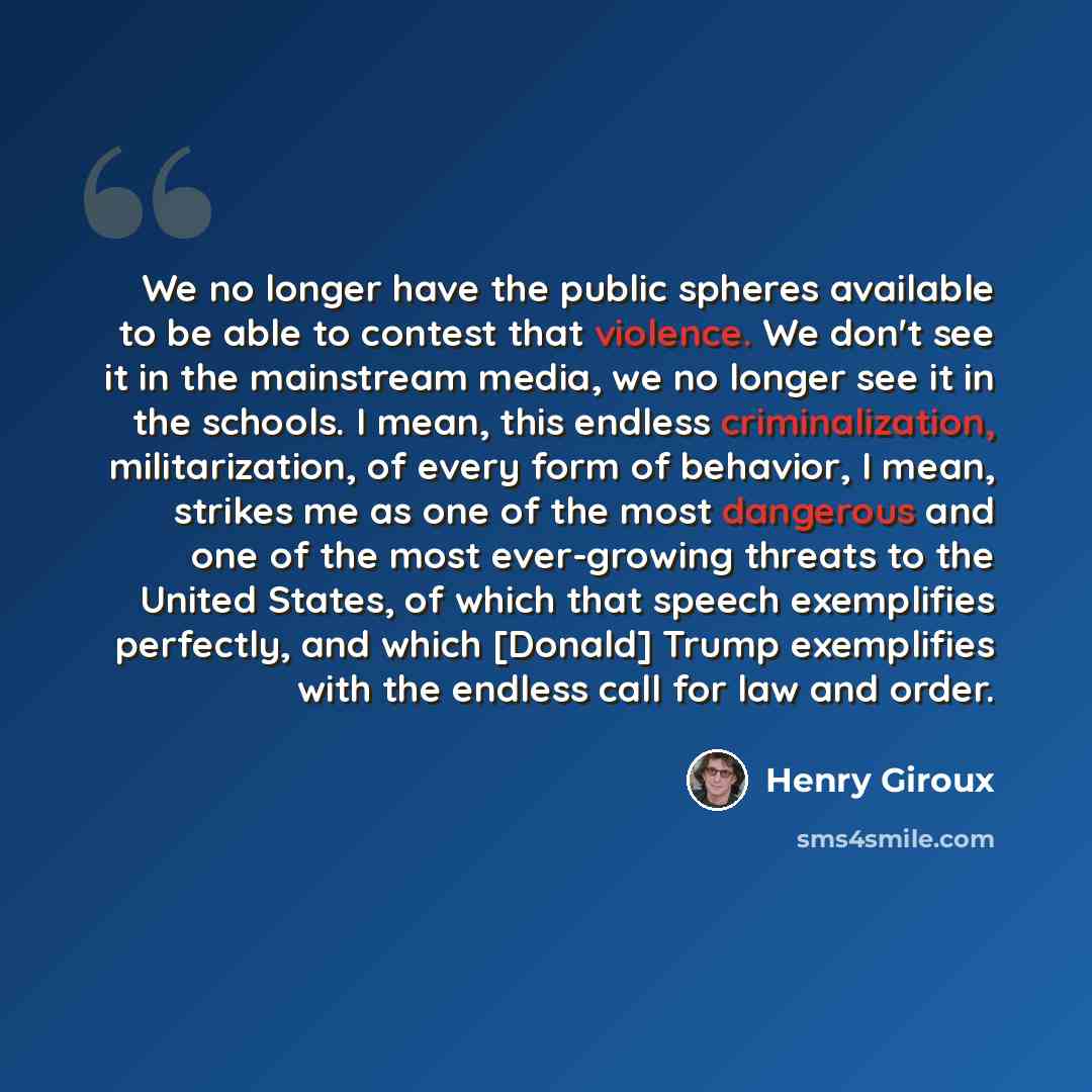 “We no longer have the public spheres available to be able to contest that violence. We don't see it in the mainstream media, we no longer see it in the schools. I mean, this endless criminalization, militarization, of every form of behavior, I mean, strikes me as one of the most dangerous and one…” quote by Henry Giroux