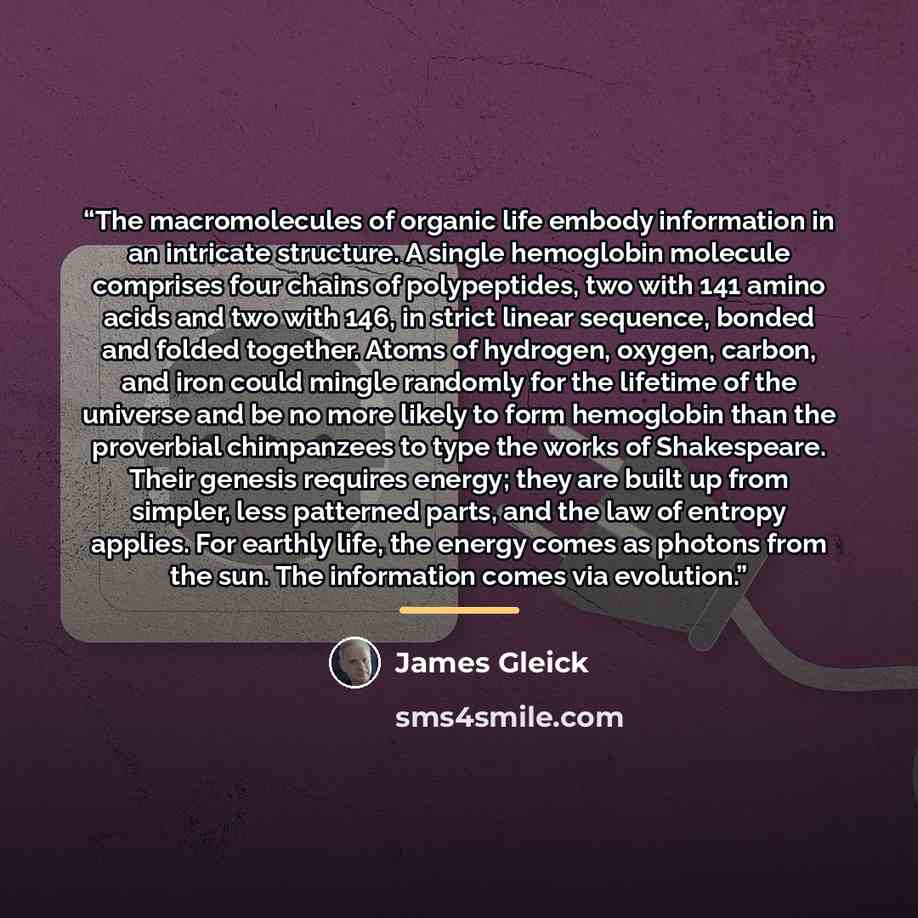 “The macromolecules of organic life embody information in an intricate structure. A single hemoglobin molecule comprises four chains of polypeptides, two with 141 amino acids and two with 146, in strict linear sequence, bonded and folded together. Atoms of hydrogen, oxygen, carbon, and iron could…” quote by James Gleick