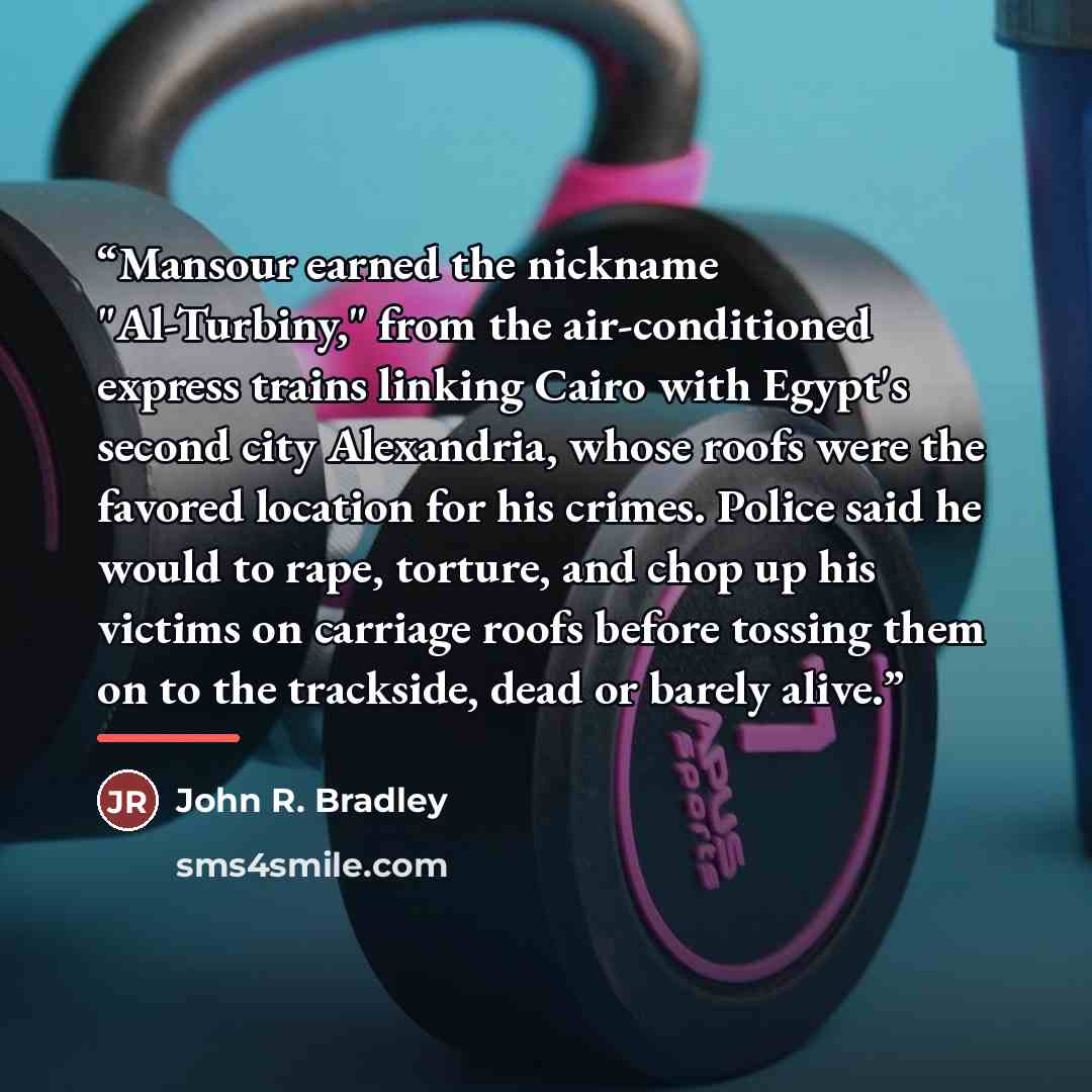 “Mansour earned the nickname "Al-Turbiny," from the air-conditioned express trains linking Cairo with Egypt's second city Alexandria, whose roofs were the favored location for his crimes. Police said he would to rape, torture, and chop up his victims on carriage roofs before tossing them on to the…” quote by John R. Bradley