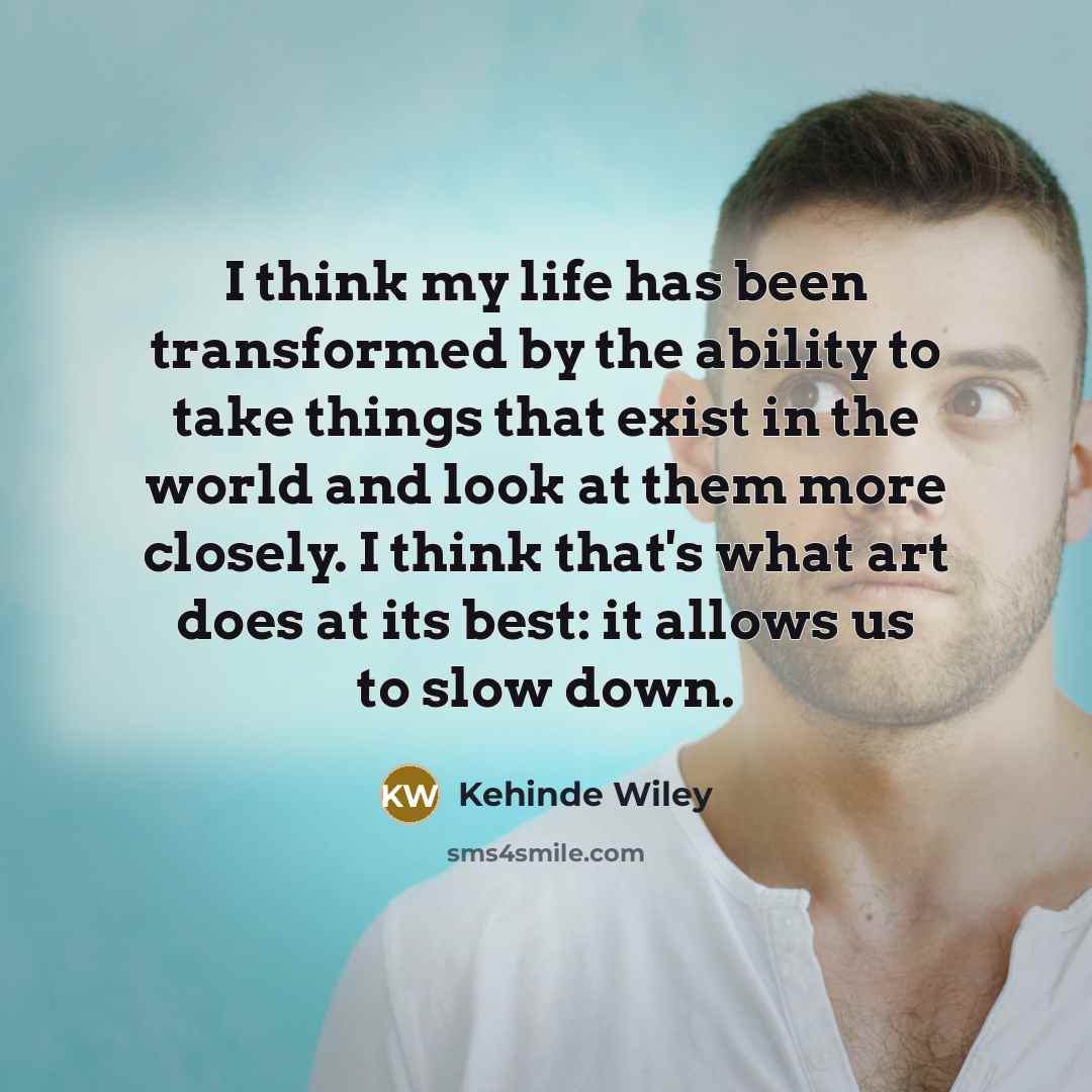 “I think my life has been transformed by the ability to take things that exist in the world and look at them more closely. I think that's what art does at its best: it allows us to slow down.” quote by Kehinde Wiley