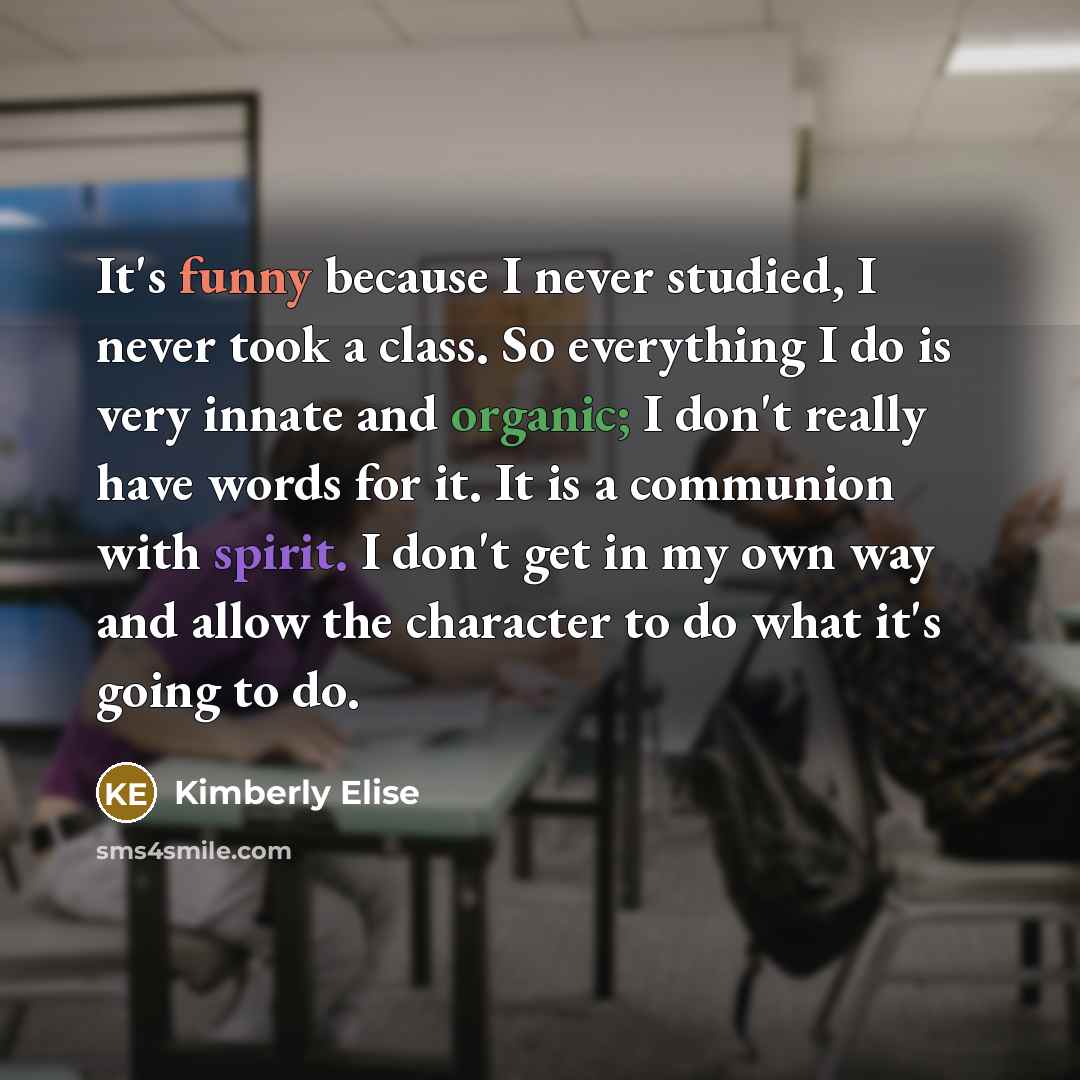 “It's funny because I never studied, I never took a class. So everything I do is very innate and organic; I don't really have words for it. It is a communion with spirit. I don't get in my own way and allow the character to do what it's going to do.” quote by Kimberly Elise