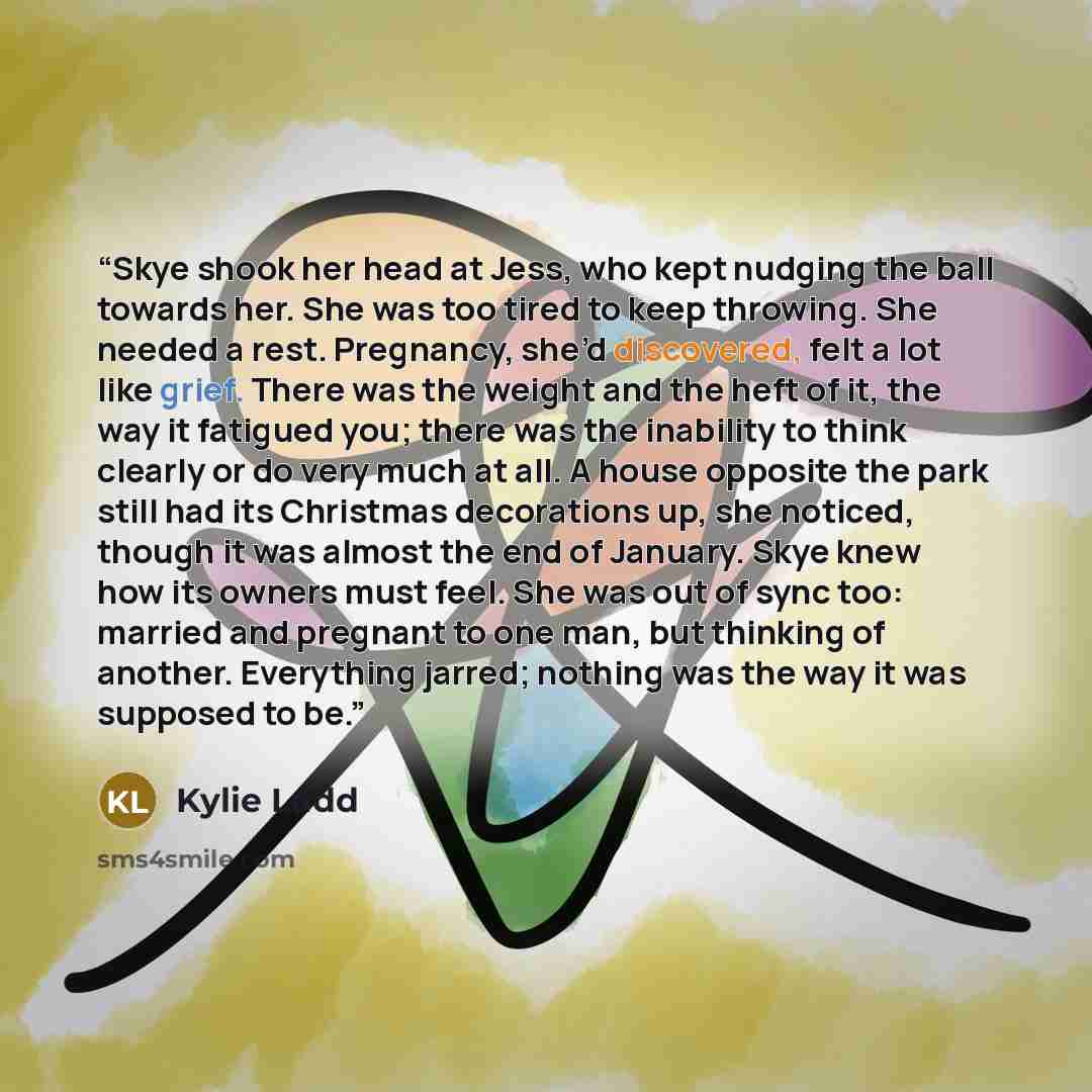 “Skye shook her head at Jess, who kept nudging the ball towards her. She was too tired to keep throwing. She needed a rest. Pregnancy, she’d discovered, felt a lot like grief. There was the weight and the heft of it, the way it fatigued you; there was the inability to think clearly or do very much…” quote by Kylie Ladd