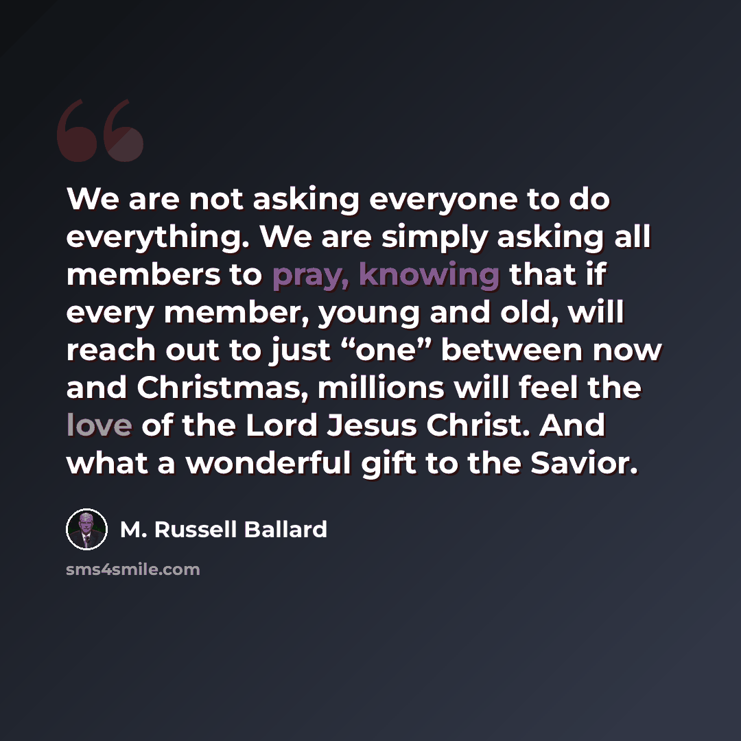 “We are not asking everyone to do everything. We are simply asking all members to pray, knowing that if every member, young and old, will reach out to just “one” between now and Christmas, millions will feel the love of the Lord Jesus Christ. And what a wonderful gift to the Savior.” quote by M. Russell Ballard