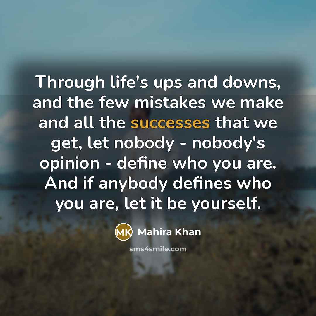 “Through life's ups and downs, and the few mistakes we make and all the successes that we get, let nobody - nobody's opinion - define who you are. And if anybody defines who you are, let it be yourself.” quote by Mahira Khan