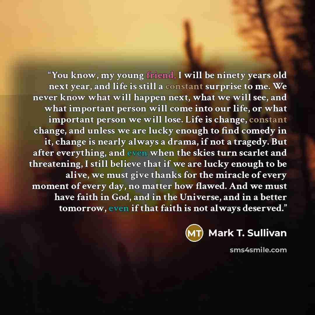 “You know, my young friend, I will be ninety years old next year, and life is still a constant surprise to me. We never know what will happen next, what we will see, and what important person will come into our life, or what important person we will lose. Life is change, constant change, and unless…” quote by Mark T. Sullivan