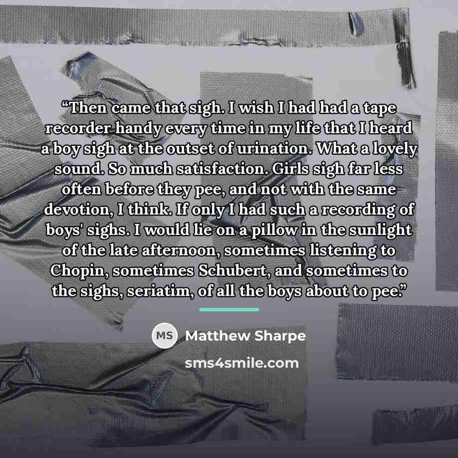 “Then came that sigh. I wish I had had a tape recorder handy every time in my life that I heard a boy sigh at the outset of urination. What a lovely sound. So much satisfaction. Girls sigh far less often before they pee, and not with the same devotion, I think. If only I had such a recording of…” quote by Matthew Sharpe