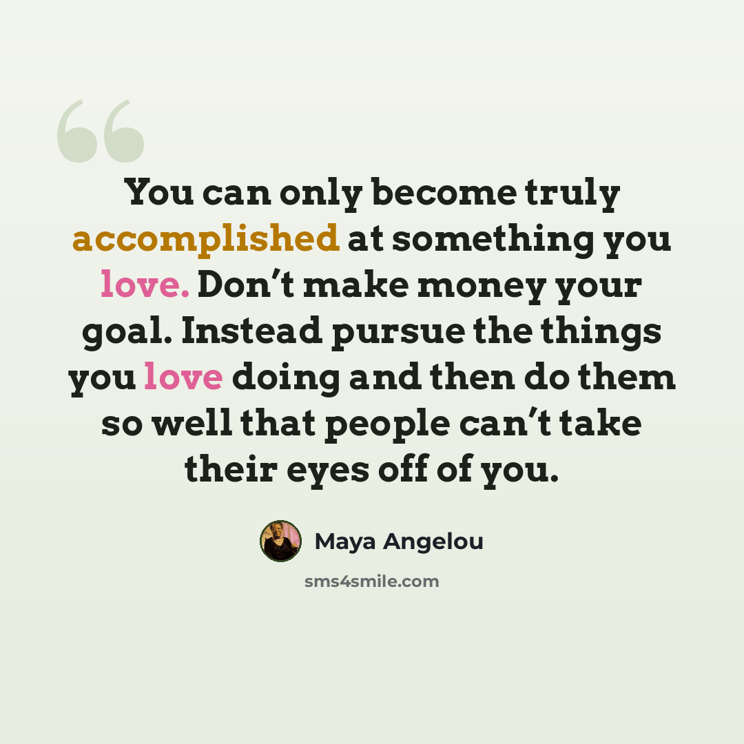 “You can only become truly accomplished at something you love. Don’t make money your goal. Instead pursue the things you love doing and then do them so well that people can’t take their eyes off of you.” quote by Maya Angelou