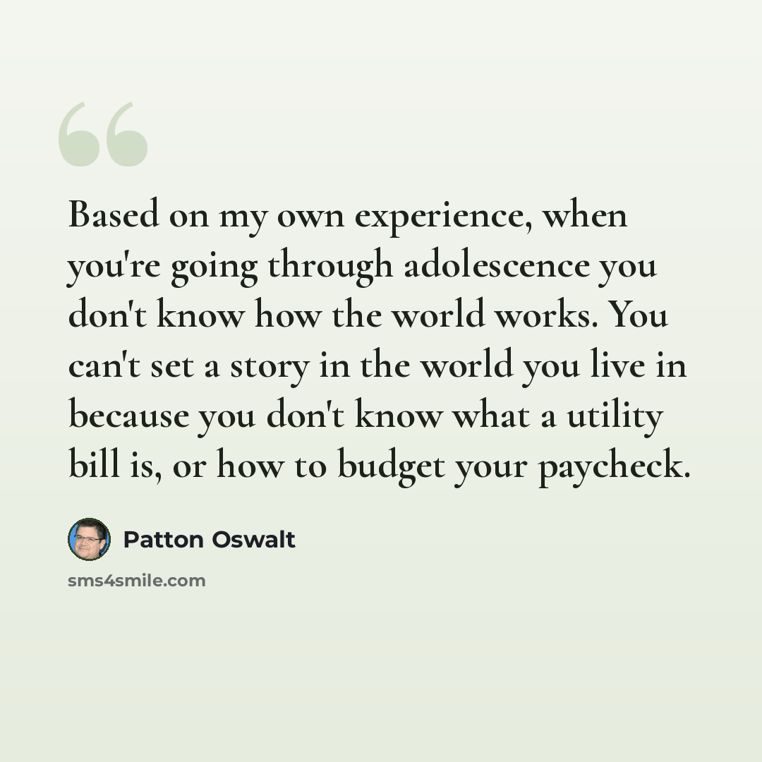 “Based on my own experience, when you're going through adolescence you don't know how the world works. You can't set a story in the world you live in because you don't know what a utility bill is, or how to budget your paycheck.” quote by Patton Oswalt