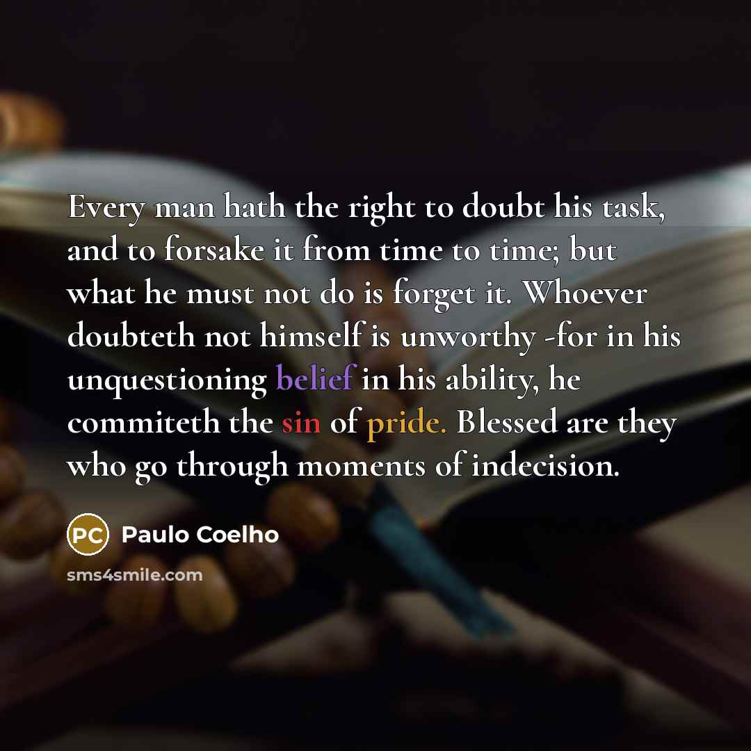 “Every man hath the right to doubt his task, and to forsake it from time to time; but what he must not do is forget it. Whoever doubteth not himself is unworthy -for in his unquestioning belief in his ability, he commiteth the sin of pride. Blessed are they who go through moments of indecision.” quote by Paulo Coelho