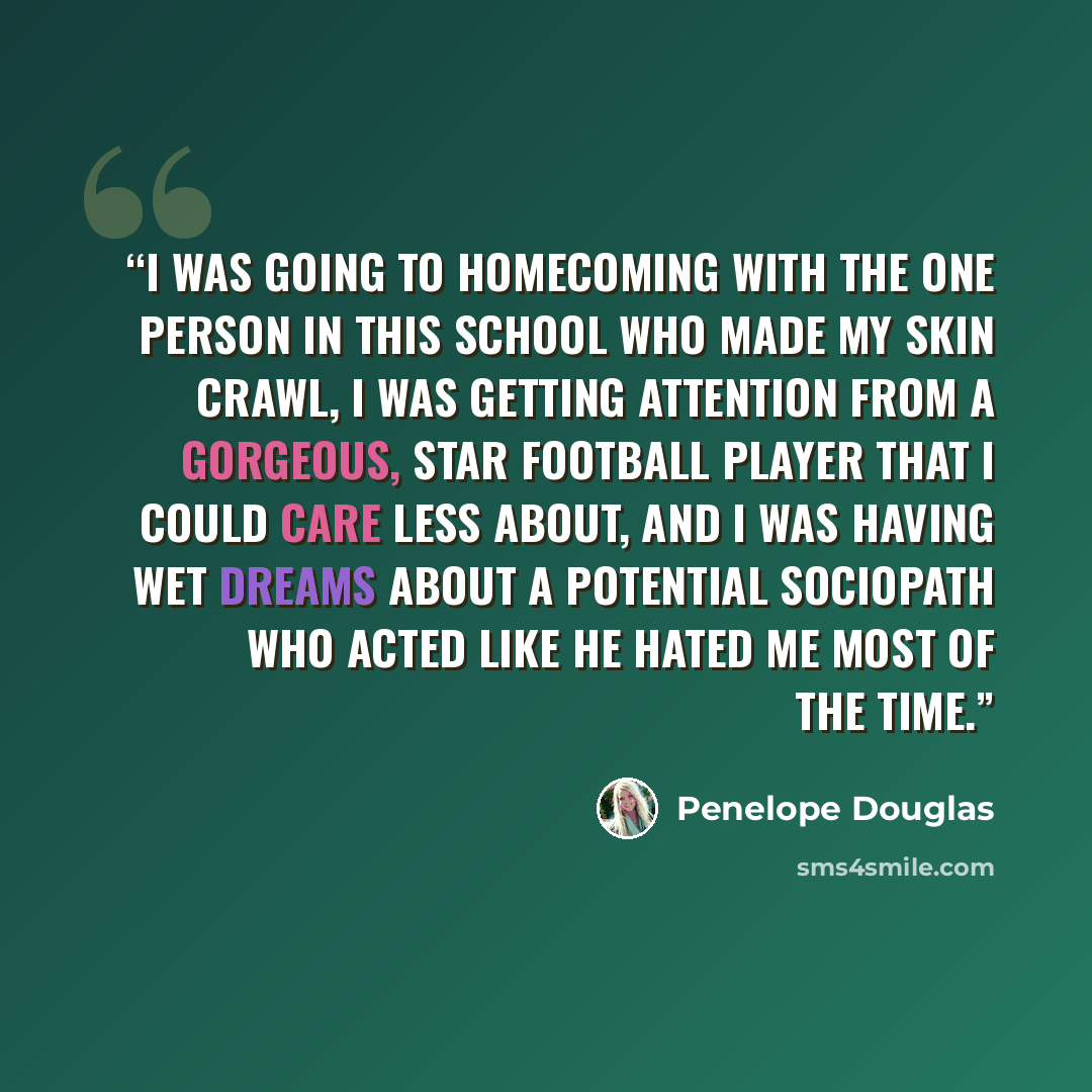 “I was going to Homecoming with the one person in this school who made my skin crawl, I was getting attention from a gorgeous, star football player that I could care less about, and I was having wet dreams about a potential sociopath who acted like he hated me most of the time.” quote by Penelope Douglas