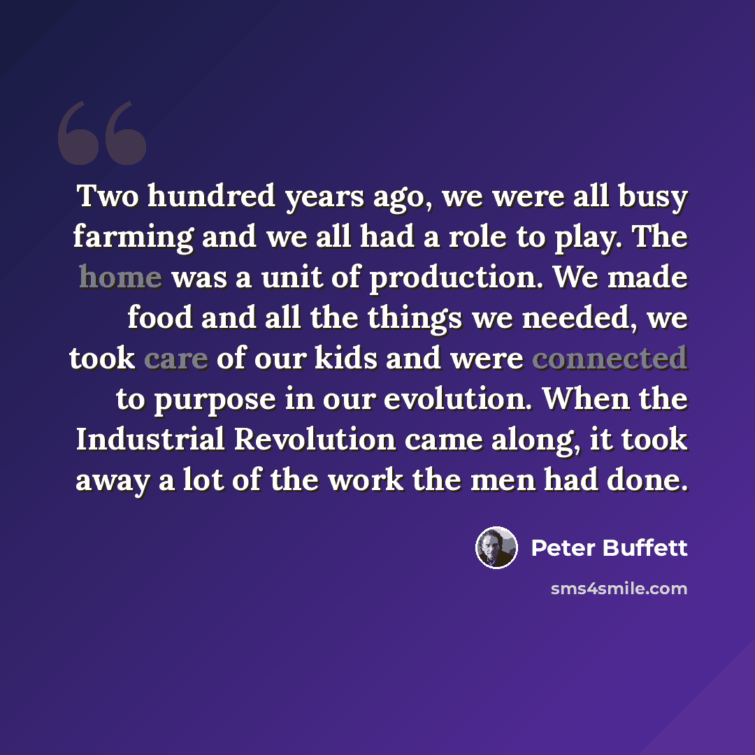 “Two hundred years ago, we were all busy farming and we all had a role to play. The home was a unit of production. We made food and all the things we needed, we took care of our kids and were connected to purpose in our evolution. When the Industrial Revolution came along, it took away a lot of the…” quote by Peter Buffett