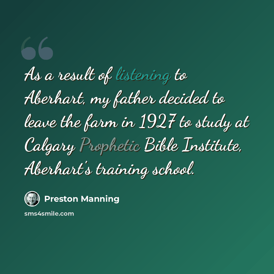 “As a result of listening to Aberhart, my father decided to leave the farm in 1927 to study at Calgary Prophetic Bible Institute, Aberhart's training school.” quote by Preston Manning