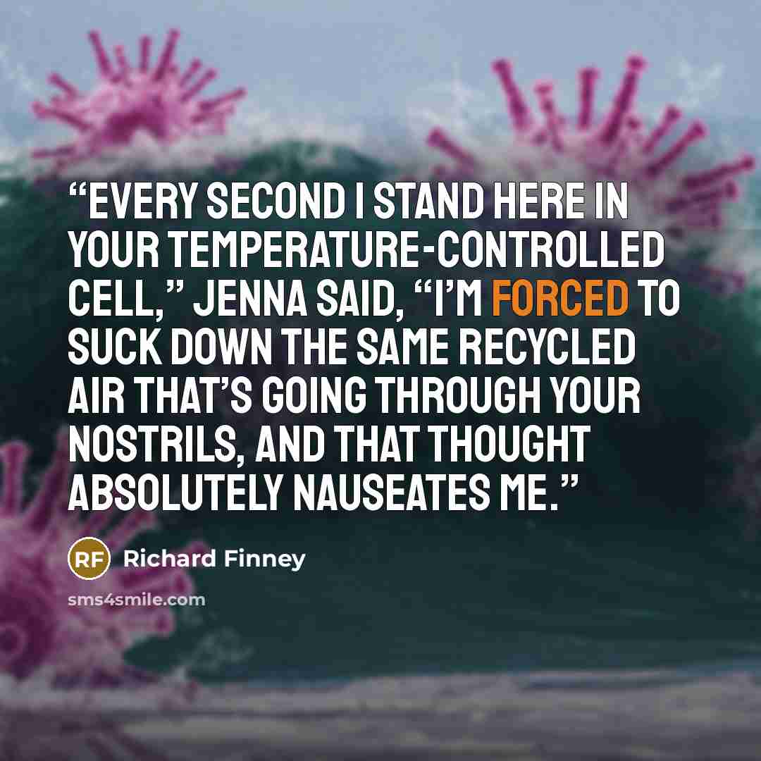 “Every second I stand here in your temperature-controlled cell,” Jenna said, “I’m forced to suck down the same recycled air that’s going through your nostrils, and that thought absolutely nauseates me.” quote by Richard Finney