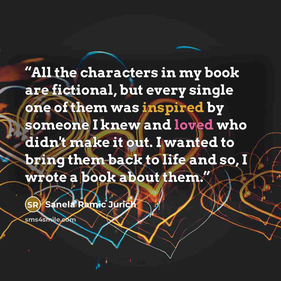“All the characters in my book are fictional, but every single one of them was inspired by someone I knew and loved who didn't make it out. I wanted to bring them back to life and so, I wrote a book about them.” quote by Sanela Ramic Jurich