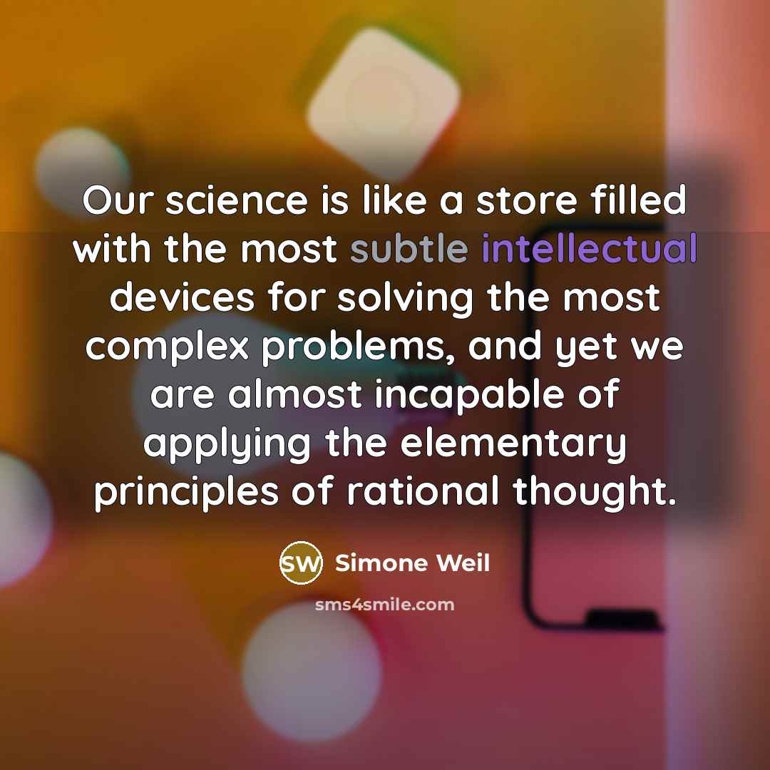 “Our science is like a store filled with the most subtle intellectual devices for solving the most complex problems, and yet we are almost incapable of applying the elementary principles of rational thought.” quote by Simone Weil
