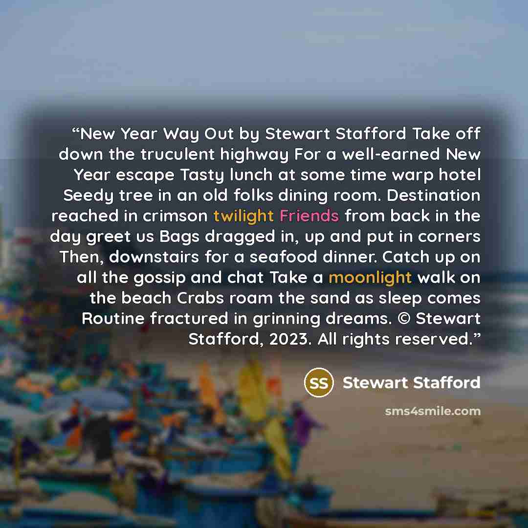 “New Year Way Out by Stewart Stafford Take off down the truculent highway For a well-earned New Year escape Tasty lunch at some time warp hotel Seedy tree in an old folks dining room. Destination reached in crimson twilight Friends from back in the day greet us Bags dragged in, up and put in…” quote by Stewart Stafford