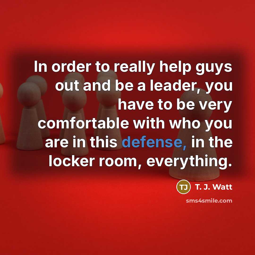 “In order to really help guys out and be a leader, you have to be very comfortable with who you are in this defense, in the locker room, everything.” quote by T. J. Watt