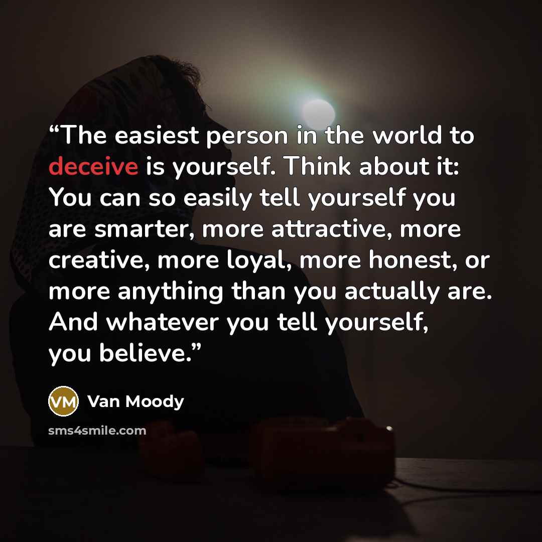 “The easiest person in the world to deceive is yourself. Think about it: You can so easily tell yourself you are smarter, more attractive, more creative, more loyal, more honest, or more anything than you actually are. And whatever you tell yourself, you believe.” quote by Van Moody