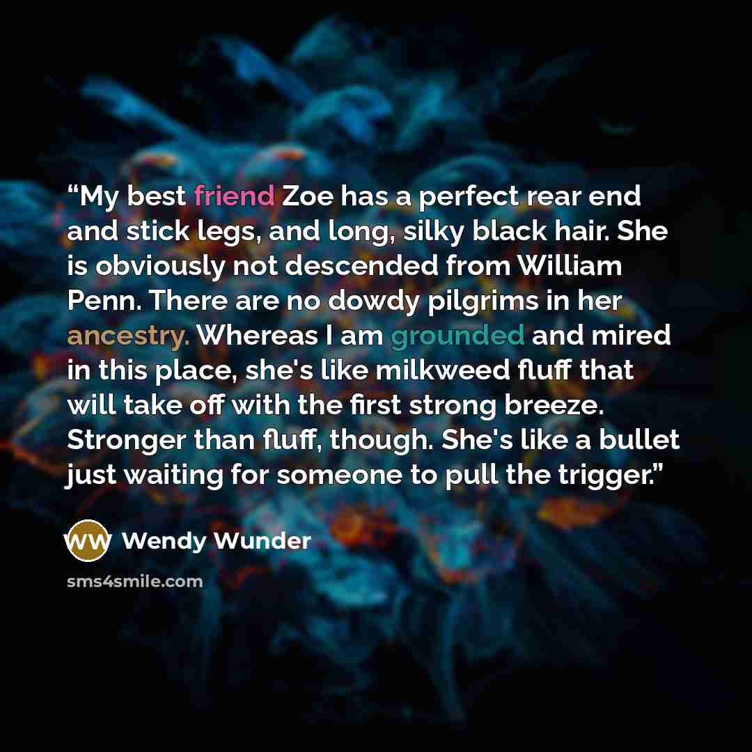 “My best friend Zoe has a perfect rear end and stick legs, and long, silky black hair. She is obviously not descended from William Penn. There are no dowdy pilgrims in her ancestry. Whereas I am grounded and mired in this place, she's like milkweed fluff that will take off with the first strong…” quote by Wendy Wunder