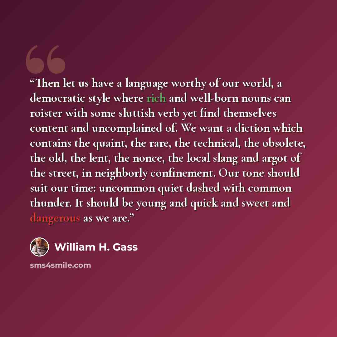 “Then let us have a language worthy of our world, a democratic style where rich and well-born nouns can roister with some sluttish verb yet find themselves content and uncomplained of. We want a diction which contains the quaint, the rare, the technical, the obsolete, the old, the lent, the nonce…” quote by William H. Gass