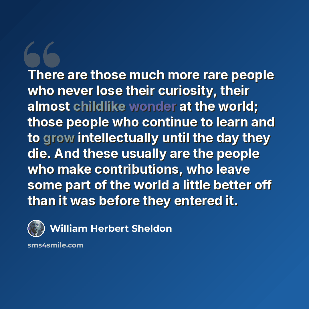 “There are those much more rare people who never lose their curiosity, their almost childlike wonder at the world; those people who continue to learn and to grow intellectually until the day they die. And these usually are the people who make contributions, who leave some part of the world a little…” quote by William Herbert Sheldon