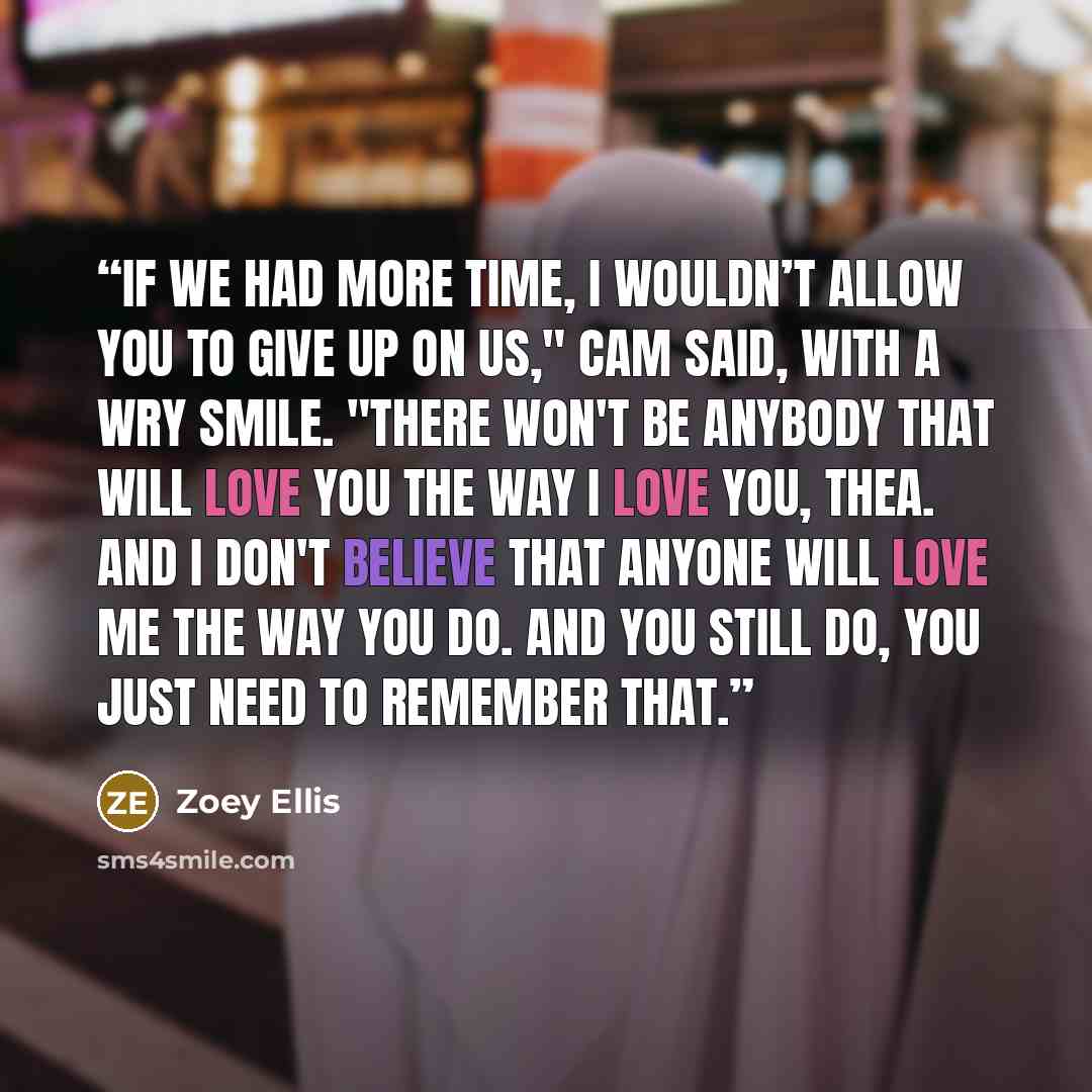 “If we had more time, I wouldn’t allow you to give up on us," Cam said, with a wry smile. "There won't be anybody that will love you the way I love you, Thea. And I don't believe that anyone will love me the way you do. And you still do, you just need to remember that.” quote by Zoey Ellis