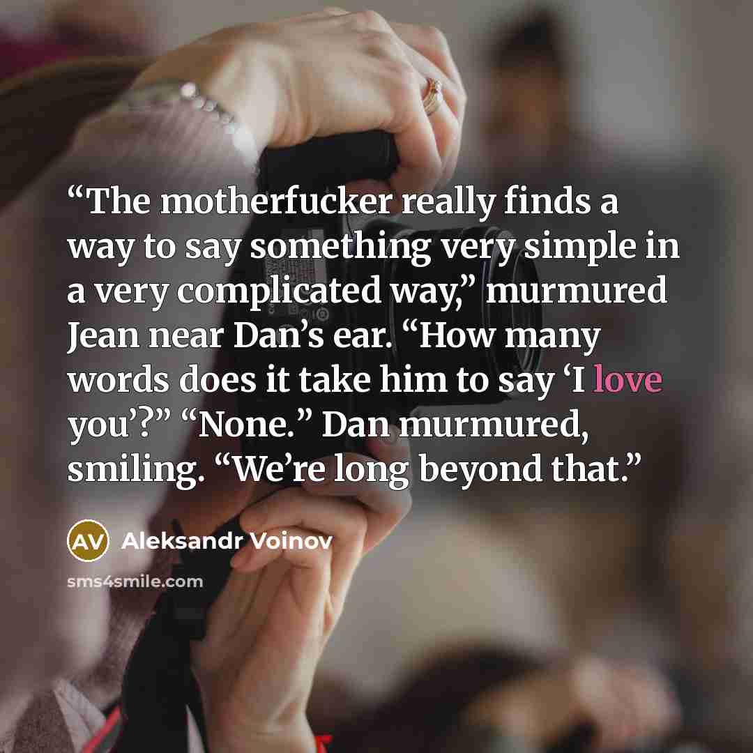 “The motherfucker really finds a way to say something very simple in a very complicated way,” murmured Jean near Dan’s ear. “How many words does it take him to say ‘I love you’?” “None.” Dan murmured, smiling. “We’re long beyond that.” quote by Aleksandr Voinov