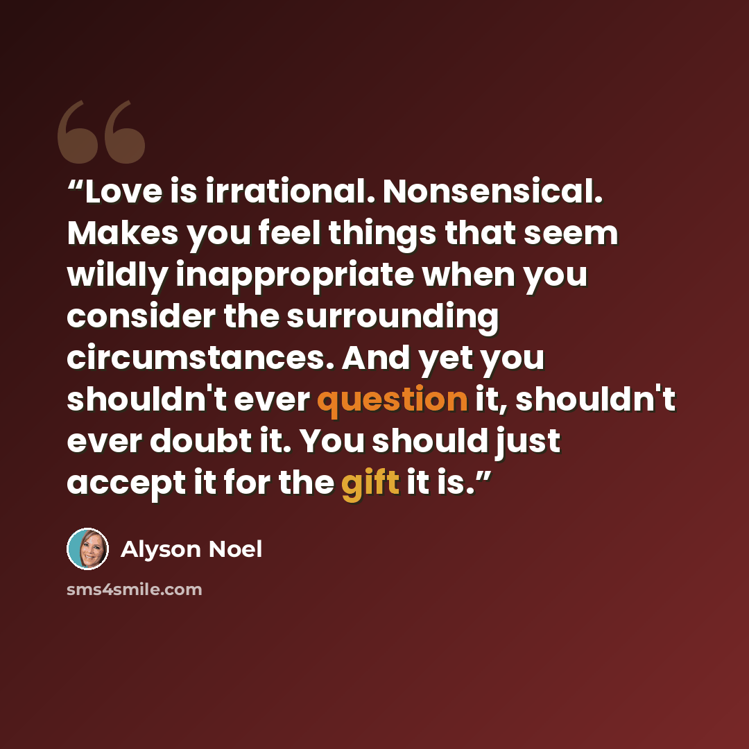 “Love is irrational. Nonsensical. Makes you feel things that seem wildly inappropriate when you consider the surrounding circumstances. And yet you shouldn't ever question it, shouldn't ever doubt it. You should just accept it for the gift it is.” quote by Alyson Noel
