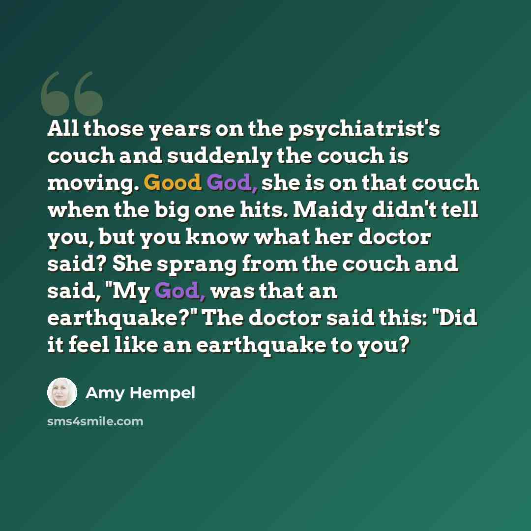 “All those years on the psychiatrist's couch and suddenly the couch is moving. Good God, she is on that couch when the big one hits. Maidy didn't tell you, but you know what her doctor said? She sprang from the couch and said, "My God, was that an earthquake?" The doctor said this: "Did it feel…” quote by Amy Hempel