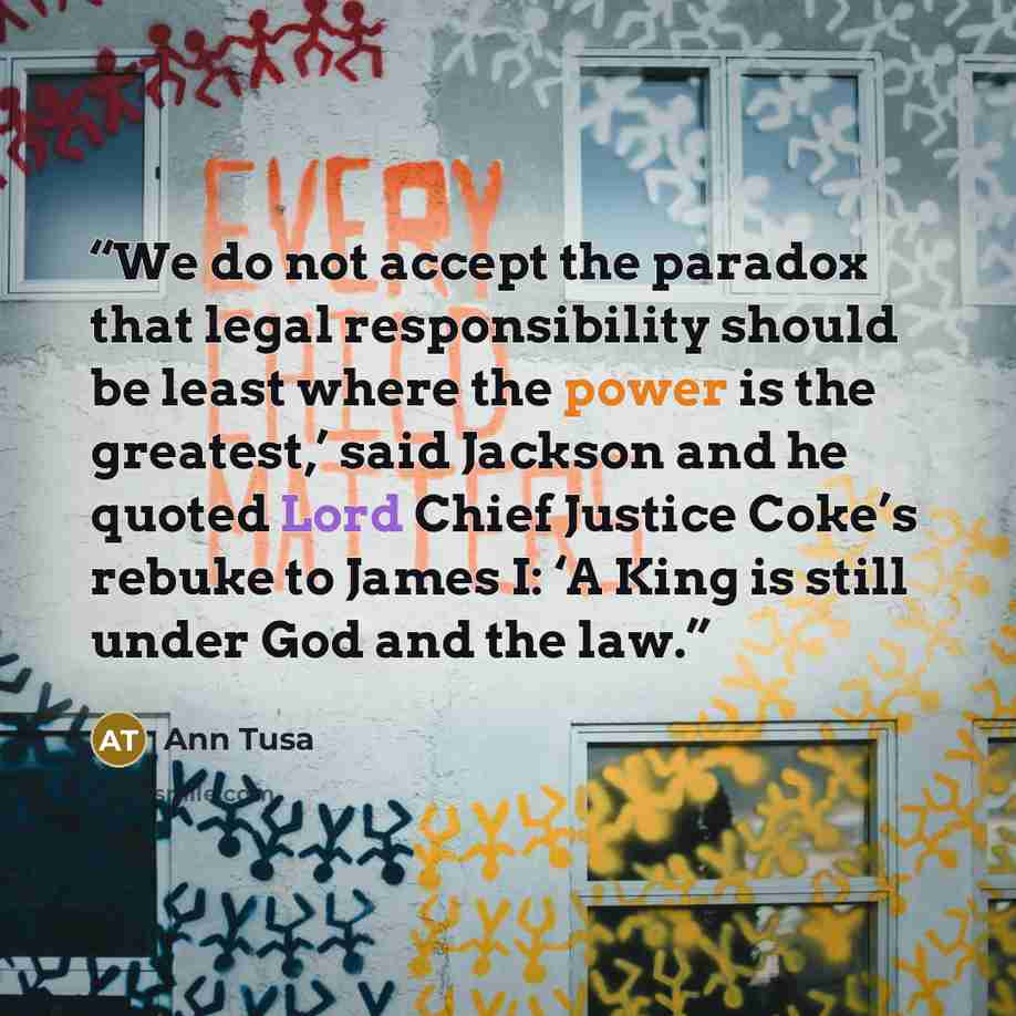 “We do not accept the paradox that legal responsibility should be least where the power is the greatest,’ said Jackson and he quoted Lord Chief Justice Coke’s rebuke to James I: ‘A King is still under God and the law.” quote by Ann Tusa