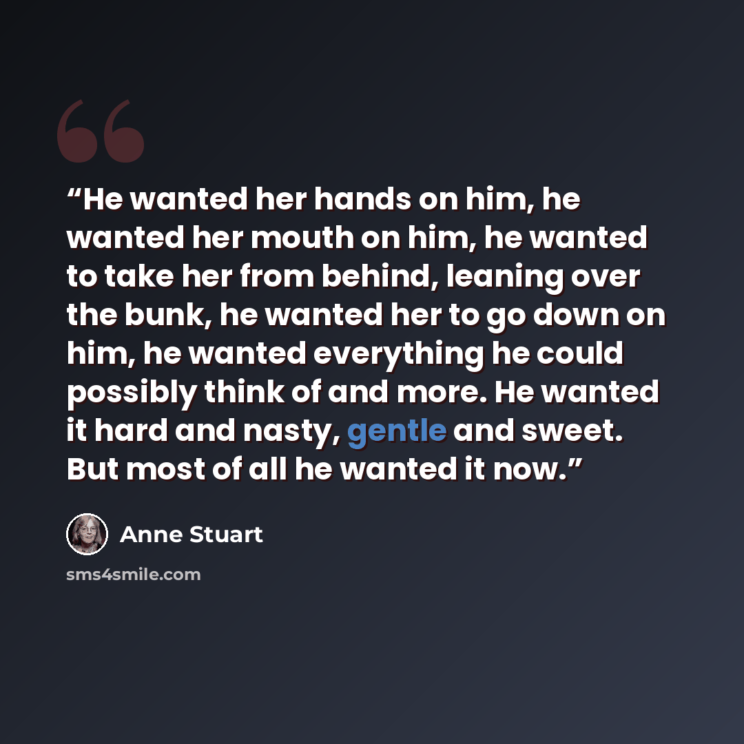“He wanted her hands on him, he wanted her mouth on him, he wanted to take her from behind, leaning over the bunk, he wanted her to go down on him, he wanted everything he could possibly think of and more. He wanted it hard and nasty, gentle and sweet. But most of all he wanted it now.” quote by Anne Stuart